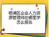 杨浦区企业人力资源管理师在哪里学怎么报名