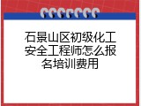 石景山区初级化工安全工程师怎么报名培训费用