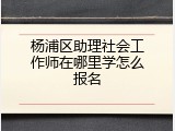 杨浦区助理社会工作师在哪里学怎么报名