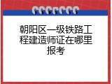 朝阳区一级铁路工程建造师证在哪里报考