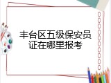 丰台区五级保安员证在哪里报考