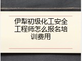 伊犁初级化工安全工程师怎么报名培训费用