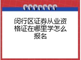 闵行区证券从业资格证在哪里学怎么报名
