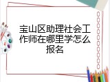 宝山区助理社会工作师在哪里学怎么报名