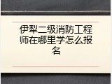 伊犁二级消防工程师在哪里学怎么报名