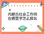 内蒙古社会工作师在哪里学怎么报名