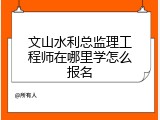 文山水利总监理工程师在哪里学怎么报名