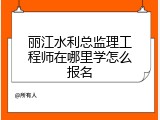丽江水利总监理工程师在哪里学怎么报名