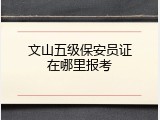 文山五级保安员证在哪里报考