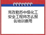 克孜勒苏中级化工安全工程师怎么报名培训费用