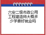 六安二级市政公用工程建造师大概多少学费好就业吗