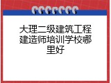 大理二级建筑工程建造师培训学校哪里好