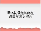 果洛初级经济师在哪里学怎么报名