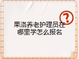 果洛养老护理员在哪里学怎么报名