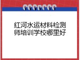 红河水运材料检测师培训学校哪里好