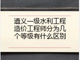 遵义一级水利工程造价工程师分为几个等级有什么区别