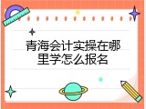 青海会计实操在哪里学怎么报名