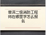 普洱二级消防工程师在哪里学怎么报名