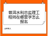 普洱水利总监理工程师在哪里学怎么报名