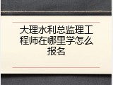 大理水利总监理工程师在哪里学怎么报名