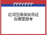 红河五级保安员证在哪里报考