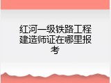 红河一级铁路工程建造师证在哪里报考