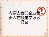 内蒙古食品企业负责人在哪里学怎么报名