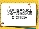 石景山区中级化工安全工程师怎么报名培训费用