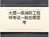 大理一级消防工程师考试一般在哪里考