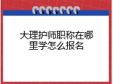 大理护师职称在哪里学怎么报名