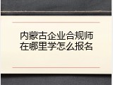 内蒙古企业合规师在哪里学怎么报名
