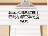 聊城水利总监理工程师在哪里学怎么报名