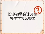 长沙初级会计师在哪里学怎么报名