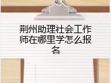 荆州助理社会工作师在哪里学怎么报名