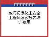 威海初级化工安全工程师怎么报名培训费用