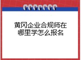 黄冈企业合规师在哪里学怎么报名