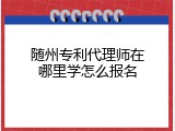 随州专利代理师在哪里学怎么报名