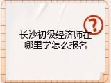 长沙初级经济师在哪里学怎么报名