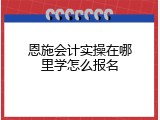 恩施会计实操在哪里学怎么报名