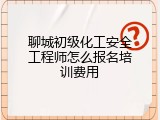 聊城初级化工安全工程师怎么报名培训费用