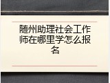 随州助理社会工作师在哪里学怎么报名