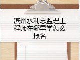 滨州水利总监理工程师在哪里学怎么报名