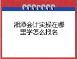 湘潭会计实操在哪里学怎么报名