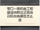 营口一级机电工程建造师附近正规培训机构有哪些怎么选
