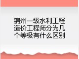 锦州一级水利工程造价工程师分为几个等级有什么区别