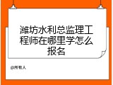潍坊水利总监理工程师在哪里学怎么报名