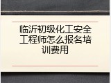 临沂初级化工安全工程师怎么报名培训费用