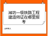 潍坊一级铁路工程建造师证在哪里报考