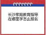 长沙家庭教育指导在哪里学怎么报名
