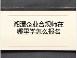 湘潭企业合规师在哪里学怎么报名